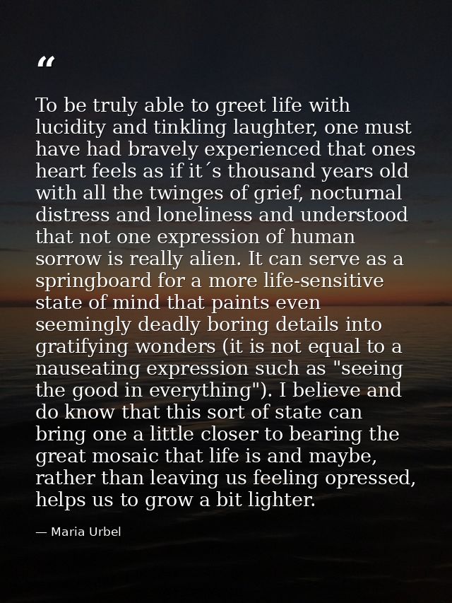 To be truly able to greet life with lucidity and tinkling laughter, one must have had bravely experienced that ones hear — Maria Urbel