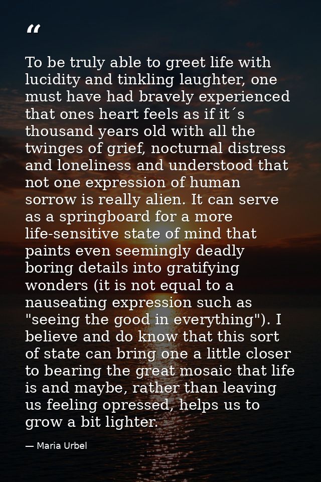 To be truly able to greet life with lucidity and tinkling laughter, one must have had bravely experienced that ones hear — Maria Urbel