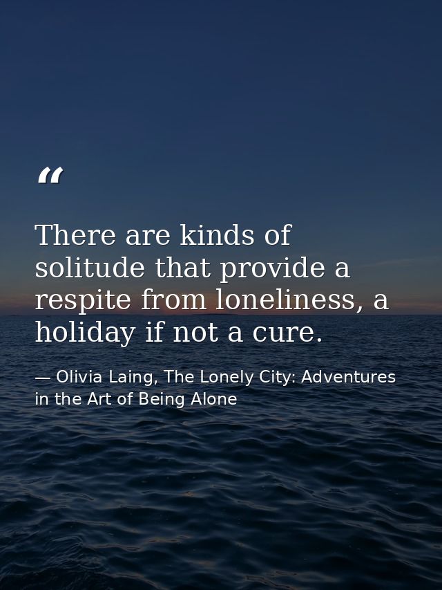 There are kinds of solitude that provide a respite from loneliness, a holiday if not a cure. — Olivia Laing, The Lonely City: Adventures in the Art of Being Alone