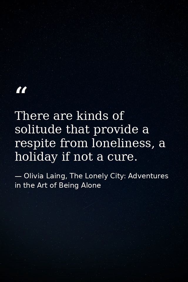 There are kinds of solitude that provide a respite from loneliness, a holiday if not a cure. — Olivia Laing, The Lonely City: Adventures in the Art of Being Alone