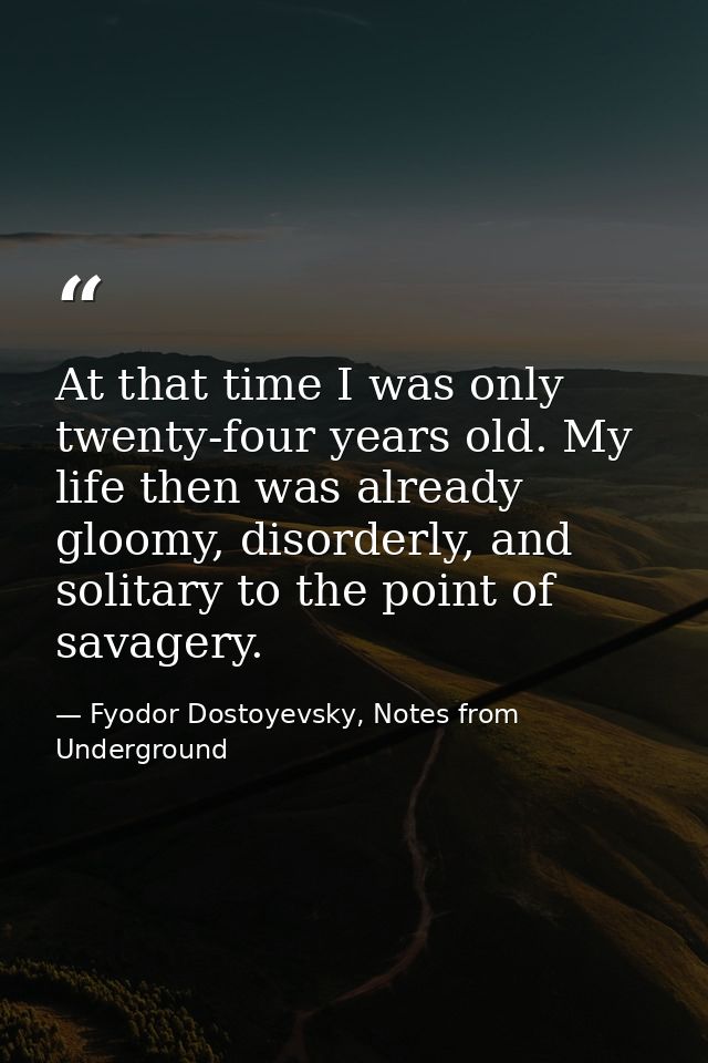 At that time I was only twenty-four years old. My life then was already gloomy, disorderly, and solitary to the point of — Fyodor Dostoyevsky, Notes from Underground