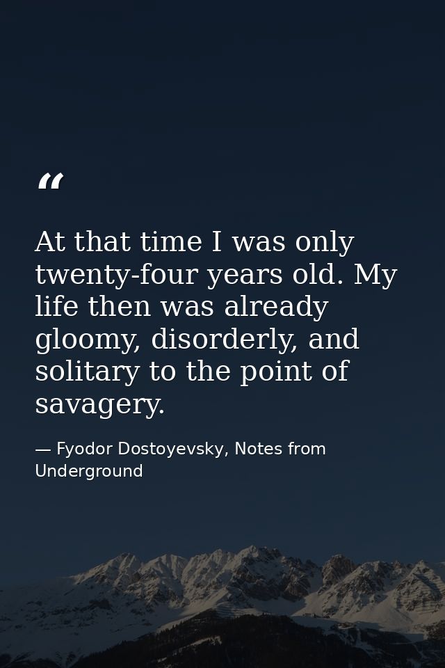 At that time I was only twenty-four years old. My life then was already gloomy, disorderly, and solitary to the point of — Fyodor Dostoyevsky, Notes from Underground