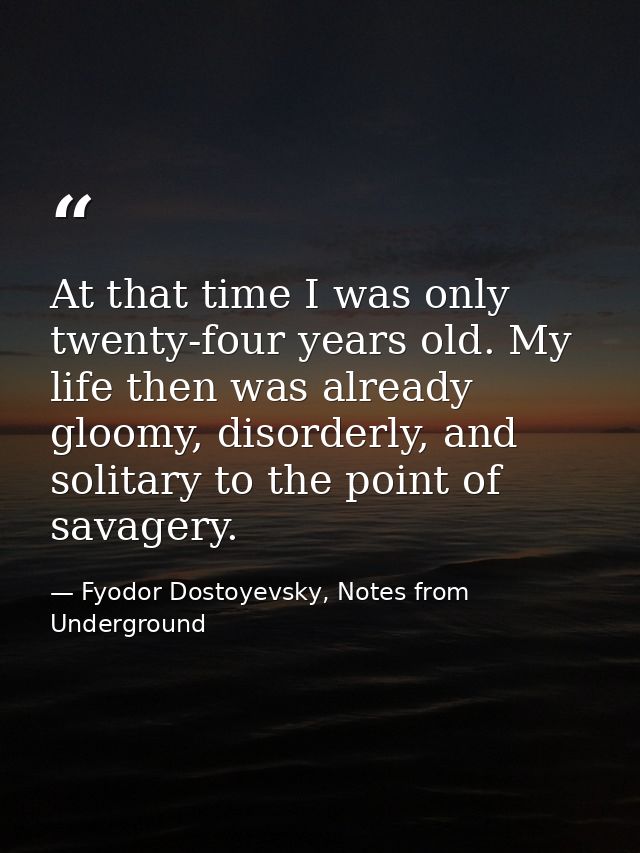 At that time I was only twenty-four years old. My life then was already gloomy, disorderly, and solitary to the point of — Fyodor Dostoyevsky, Notes from Underground