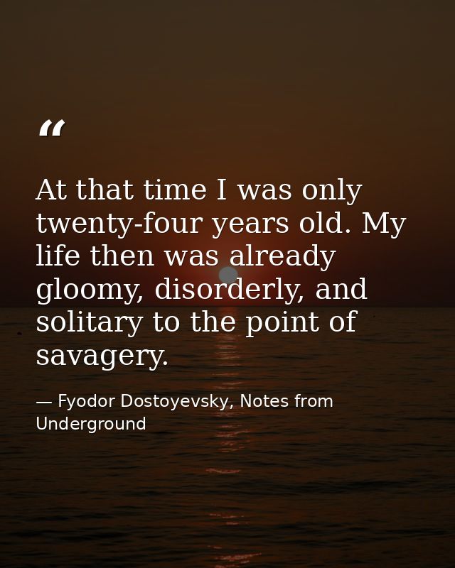At that time I was only twenty-four years old. My life then was already gloomy, disorderly, and solitary to the point of — Fyodor Dostoyevsky, Notes from Underground