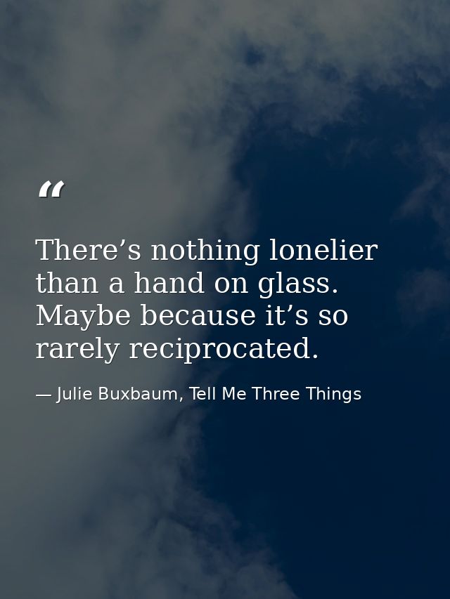 There’s nothing lonelier than a hand on glass. Maybe because it’s so rarely reciprocated. — Julie Buxbaum, Tell Me Three Things