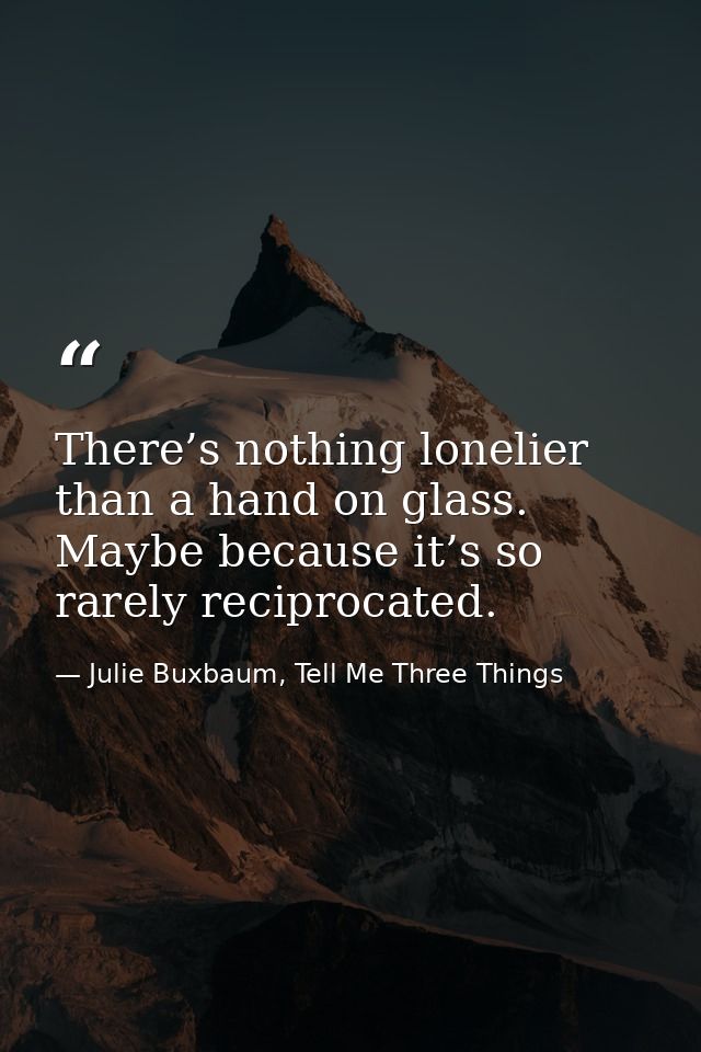 There’s nothing lonelier than a hand on glass. Maybe because it’s so rarely reciprocated. — Julie Buxbaum, Tell Me Three Things