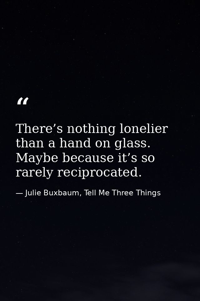 There’s nothing lonelier than a hand on glass. Maybe because it’s so rarely reciprocated. — Julie Buxbaum, Tell Me Three Things