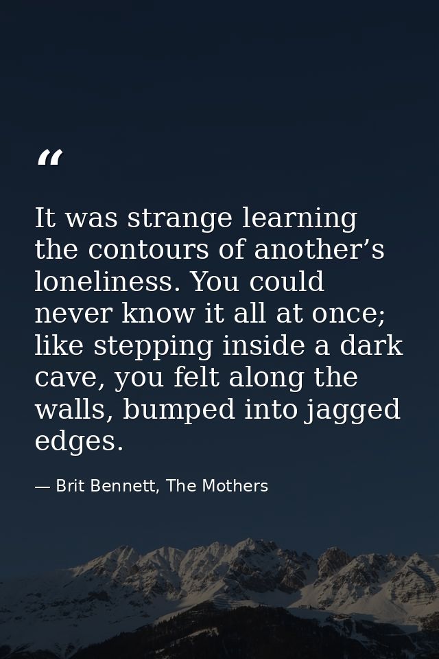It was strange learning the contours of another’s loneliness. You could never know it all at once; like stepping inside  — Brit Bennett, The Mothers