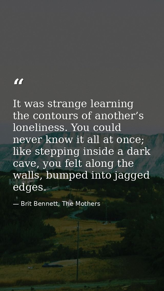 It was strange learning the contours of another’s loneliness. You could never know it all at once; like stepping inside  — Brit Bennett, The Mothers