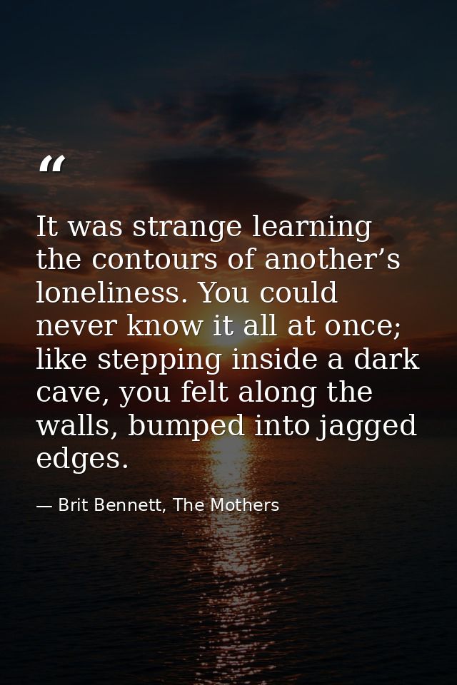 It was strange learning the contours of another’s loneliness. You could never know it all at once; like stepping inside  — Brit Bennett, The Mothers