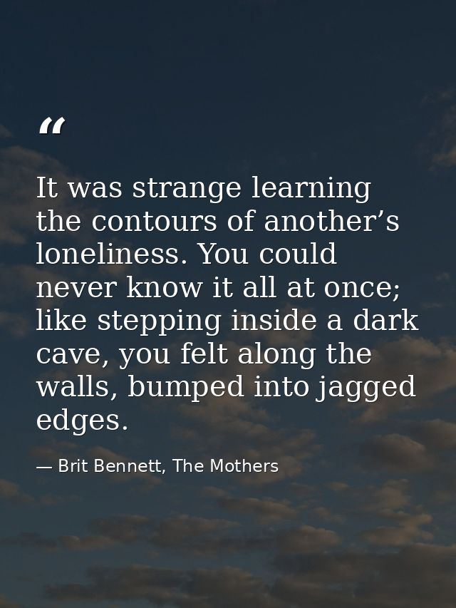 It was strange learning the contours of another’s loneliness. You could never know it all at once; like stepping inside  — Brit Bennett, The Mothers