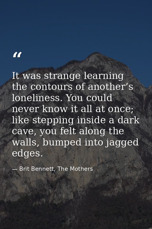 It was strange learning the contours of another’s loneliness. You could never know it all at once; like stepping inside  — Brit Bennett, The Mothers