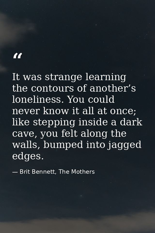 It was strange learning the contours of another’s loneliness. You could never know it all at once; like stepping inside  — Brit Bennett, The Mothers