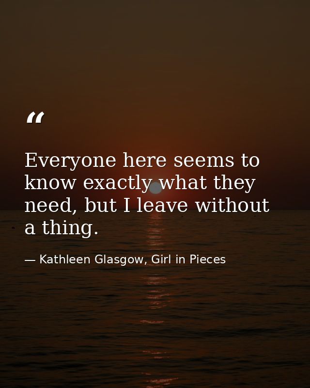 Everyone here seems to know exactly what they need, but I leave without a thing. — Kathleen Glasgow, Girl in Pieces