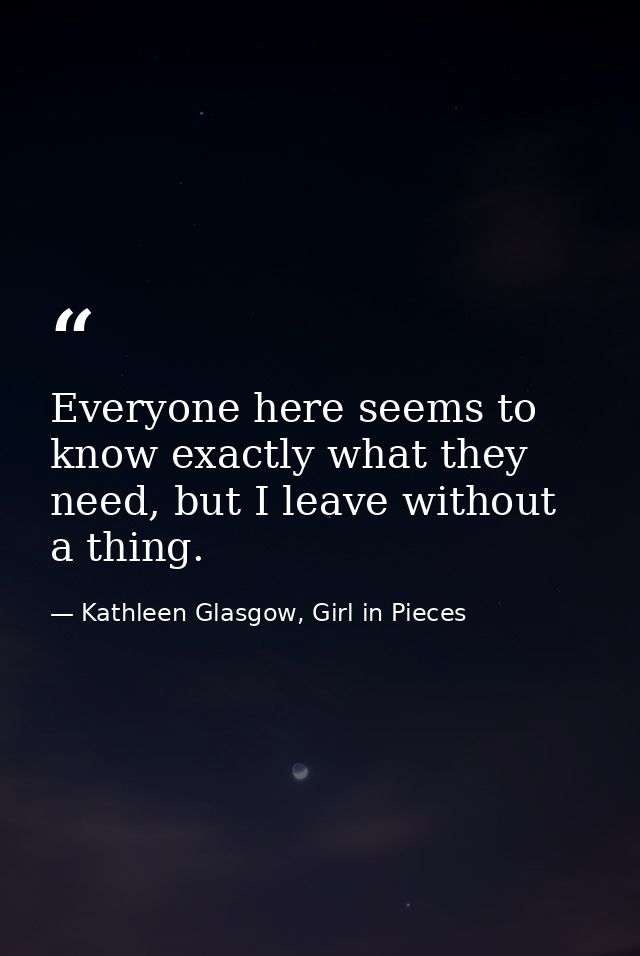 Everyone here seems to know exactly what they need, but I leave without a thing. — Kathleen Glasgow, Girl in Pieces