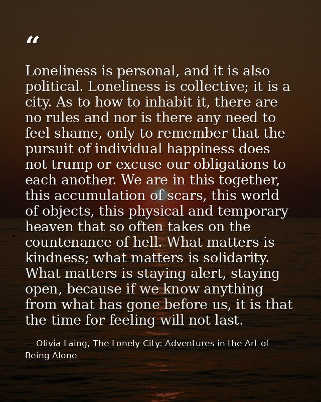 Loneliness is personal, and it is also political. Loneliness is collective; it is a city. As to how to inhabit it, there — Olivia Laing, The Lonely City: Adventures in the Art of Being Alone
