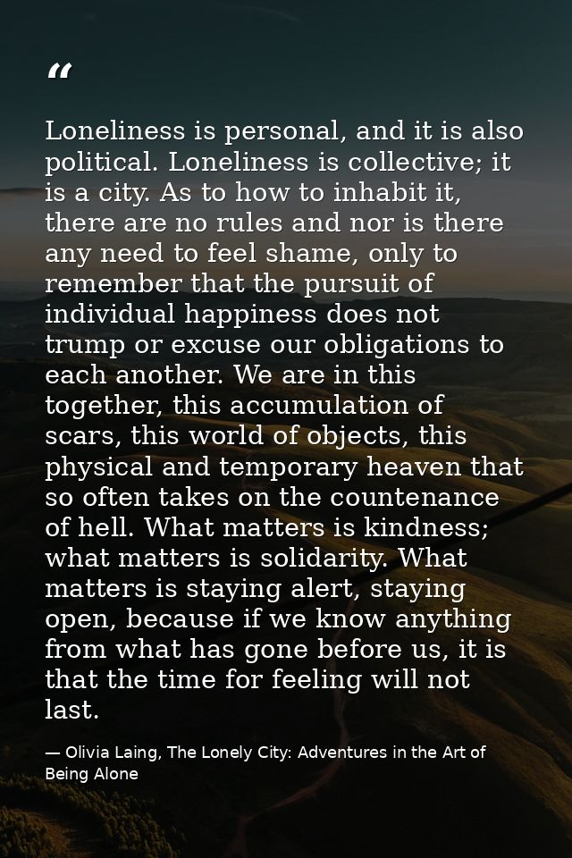 Loneliness is personal, and it is also political. Loneliness is collective; it is a city. As to how to inhabit it, there — Olivia Laing, The Lonely City: Adventures in the Art of Being Alone