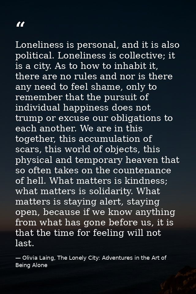 Loneliness is personal, and it is also political. Loneliness is collective; it is a city. As to how to inhabit it, there — Olivia Laing, The Lonely City: Adventures in the Art of Being Alone