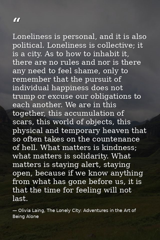 Loneliness is personal, and it is also political. Loneliness is collective; it is a city. As to how to inhabit it, there — Olivia Laing, The Lonely City: Adventures in the Art of Being Alone