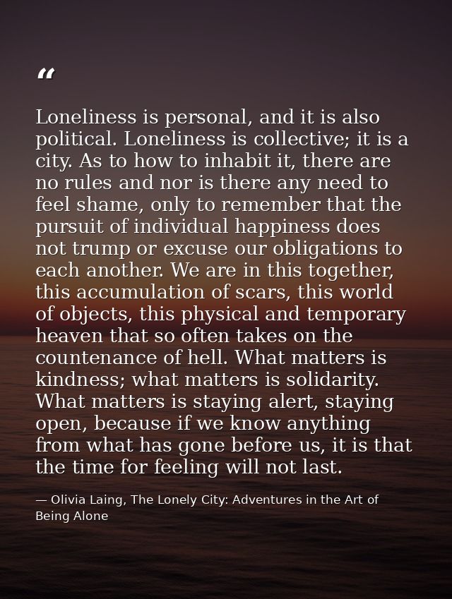Loneliness is personal, and it is also political. Loneliness is collective; it is a city. As to how to inhabit it, there — Olivia Laing, The Lonely City: Adventures in the Art of Being Alone