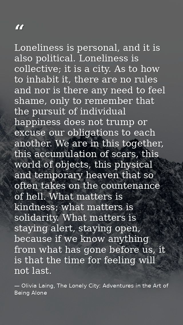 Loneliness is personal, and it is also political. Loneliness is collective; it is a city. As to how to inhabit it, there — Olivia Laing, The Lonely City: Adventures in the Art of Being Alone