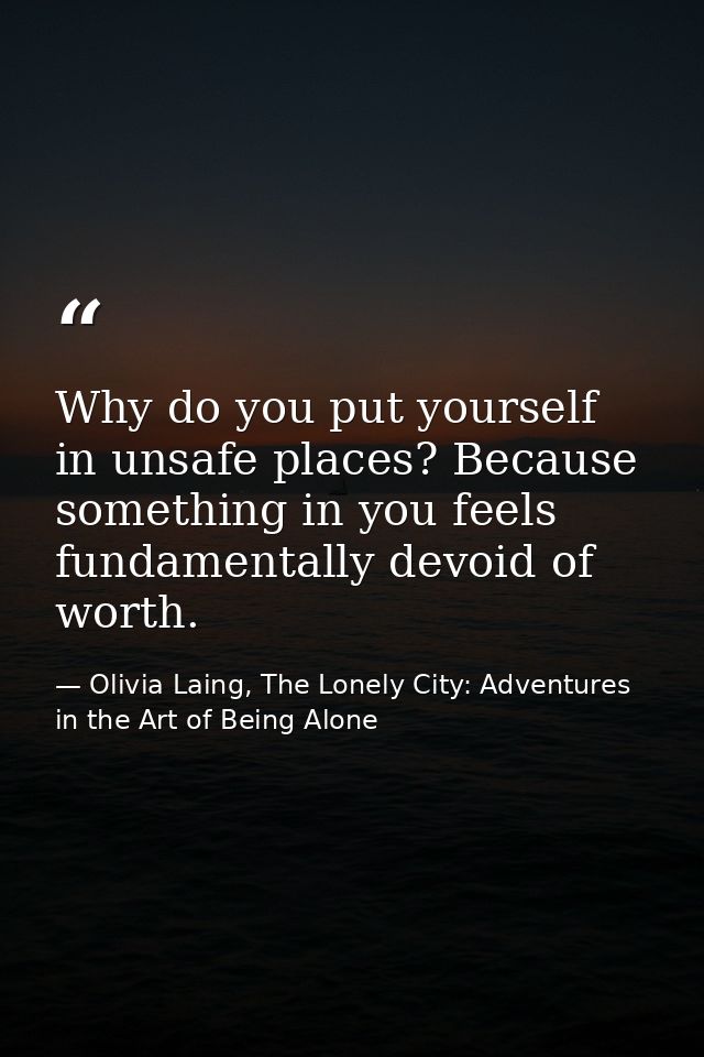 Why do you put yourself in unsafe places? Because something in you feels fundamentally devoid of worth. — Olivia Laing, The Lonely City: Adventures in the Art of Being Alone