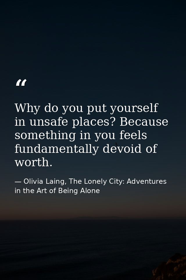 Why do you put yourself in unsafe places? Because something in you feels fundamentally devoid of worth. — Olivia Laing, The Lonely City: Adventures in the Art of Being Alone