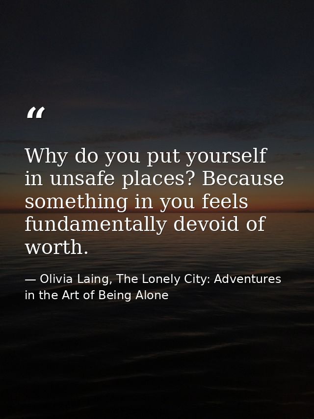 Why do you put yourself in unsafe places? Because something in you feels fundamentally devoid of worth. — Olivia Laing, The Lonely City: Adventures in the Art of Being Alone