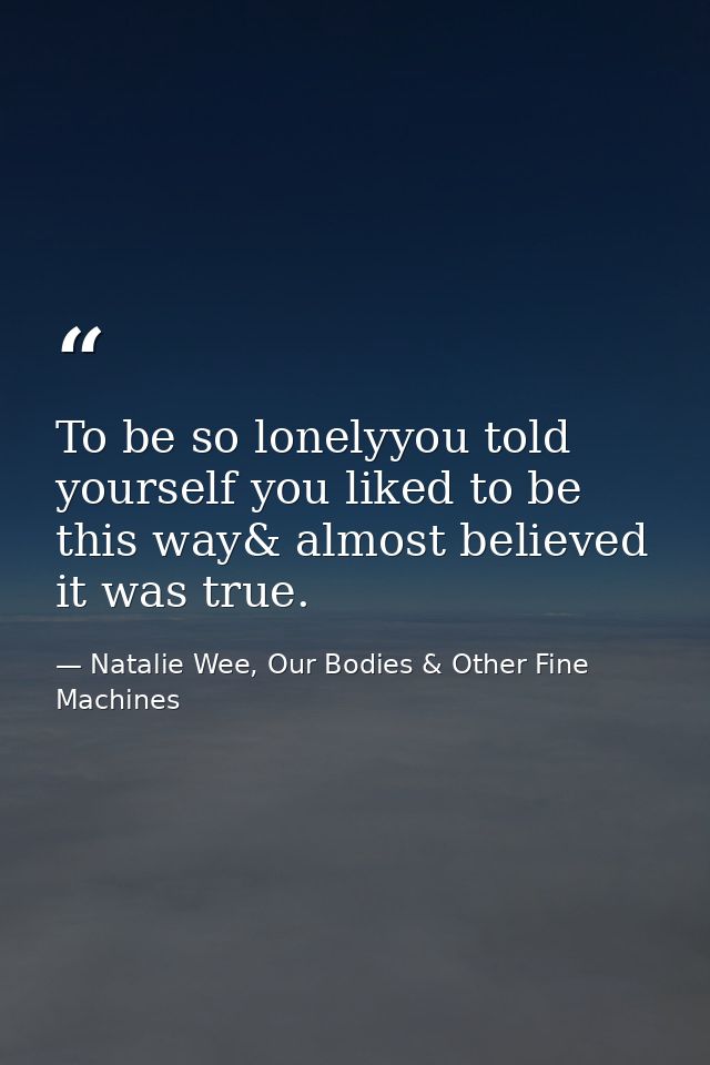 To be so lonelyyou told yourself you liked to be this way& almost believed it was true. — Natalie Wee, Our Bodies & Other Fine Machines