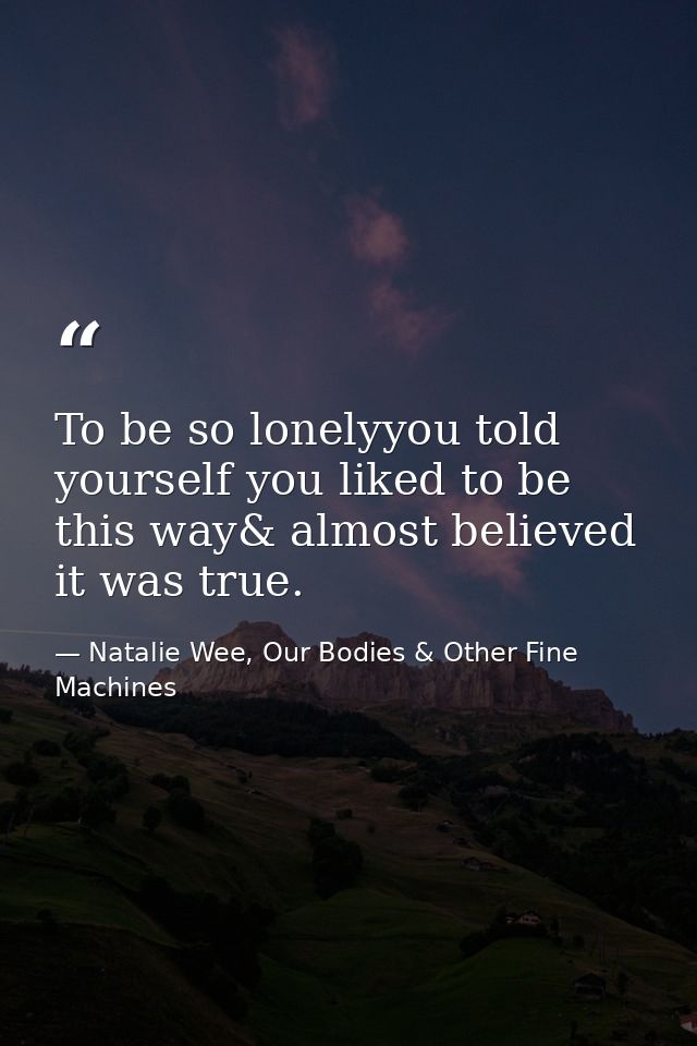 To be so lonelyyou told yourself you liked to be this way& almost believed it was true. — Natalie Wee, Our Bodies & Other Fine Machines