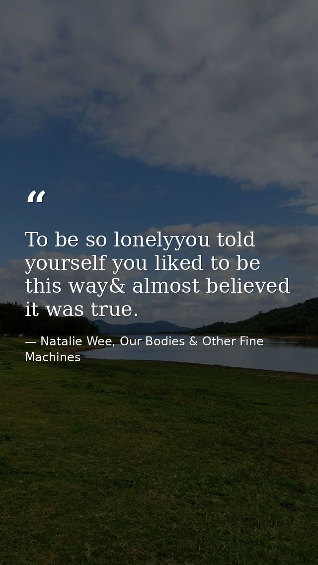 To be so lonelyyou told yourself you liked to be this way& almost believed it was true. — Natalie Wee, Our Bodies & Other Fine Machines