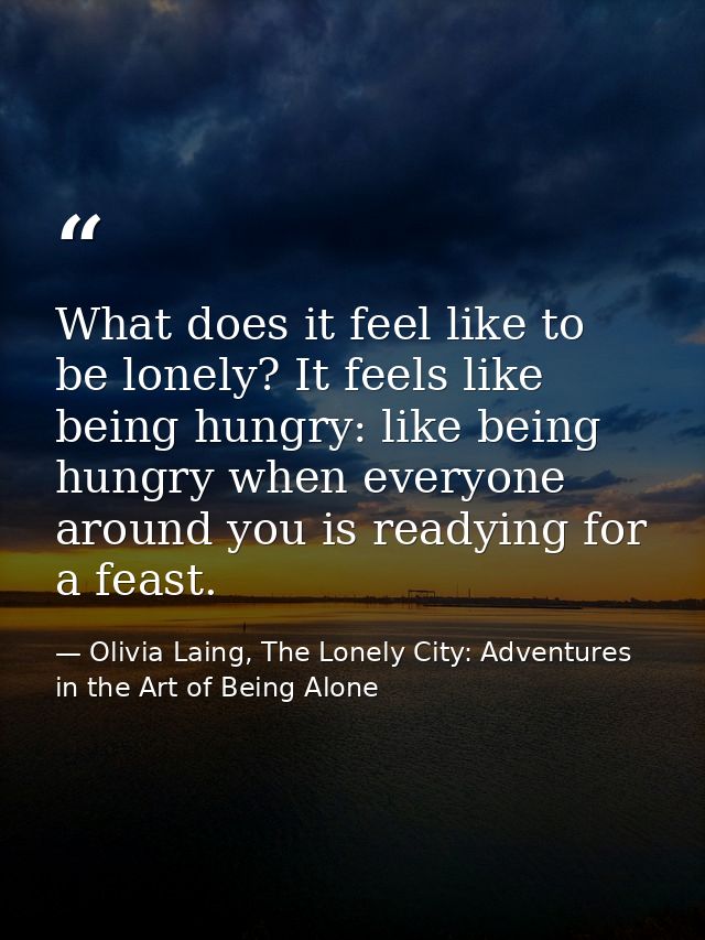 What does it feel like to be lonely? It feels like being hungry: like being hungry when everyone around you is readying  — Olivia Laing, The Lonely City: Adventures in the Art of Being Alone
