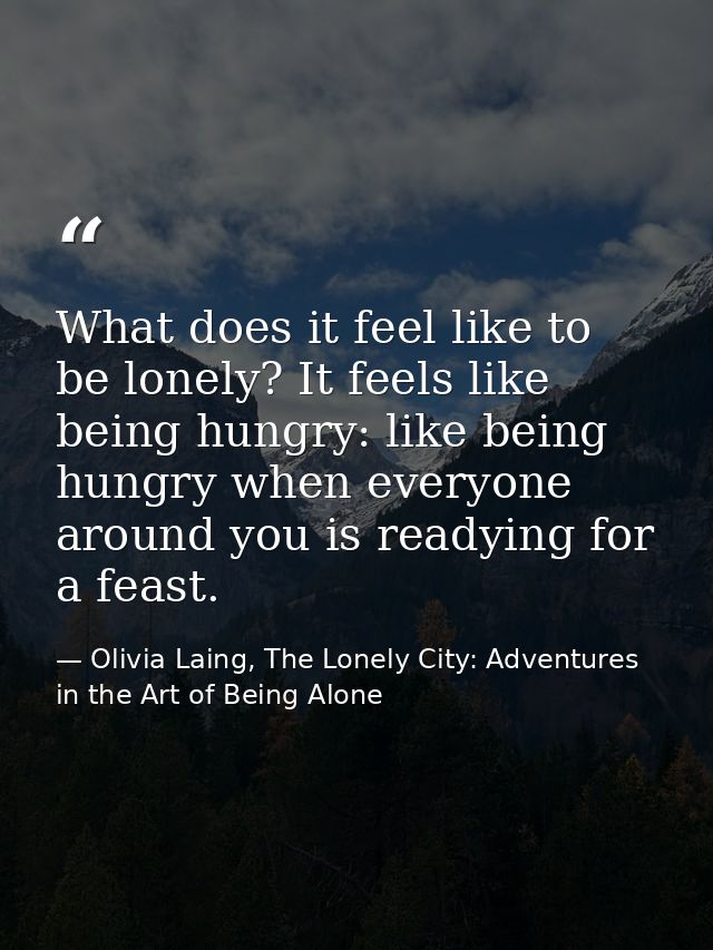 What does it feel like to be lonely? It feels like being hungry: like being hungry when everyone around you is readying  — Olivia Laing, The Lonely City: Adventures in the Art of Being Alone