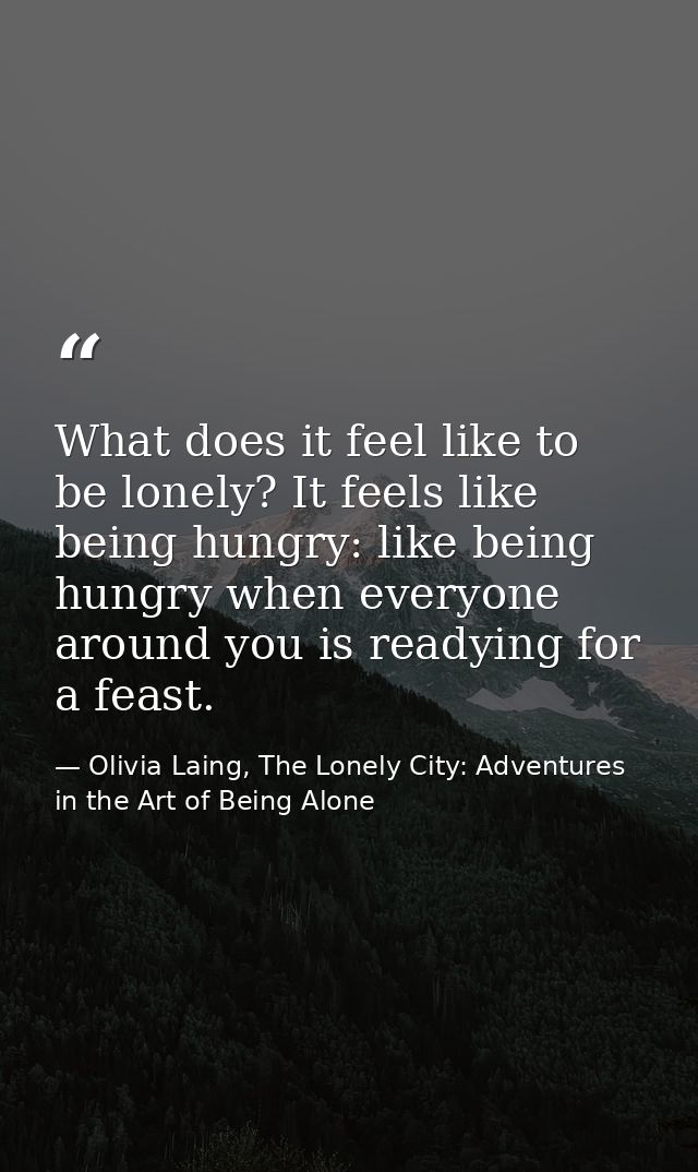 What does it feel like to be lonely? It feels like being hungry: like being hungry when everyone around you is readying  — Olivia Laing, The Lonely City: Adventures in the Art of Being Alone