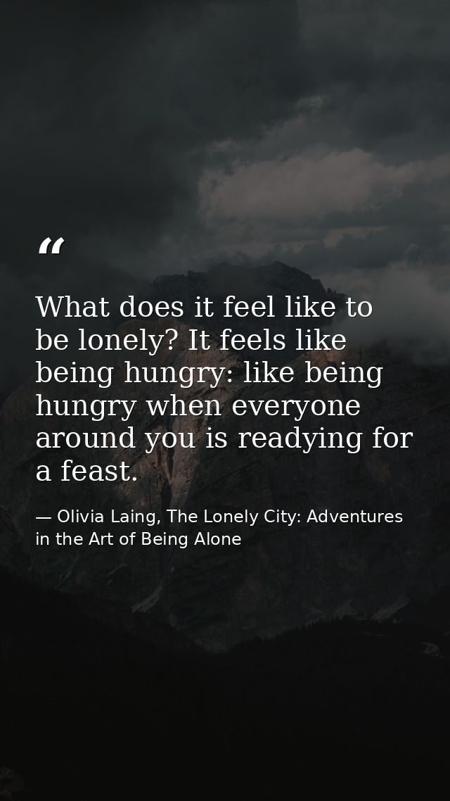 What does it feel like to be lonely? It feels like being hungry: like being hungry when everyone around you is readying  — Olivia Laing, The Lonely City: Adventures in the Art of Being Alone
