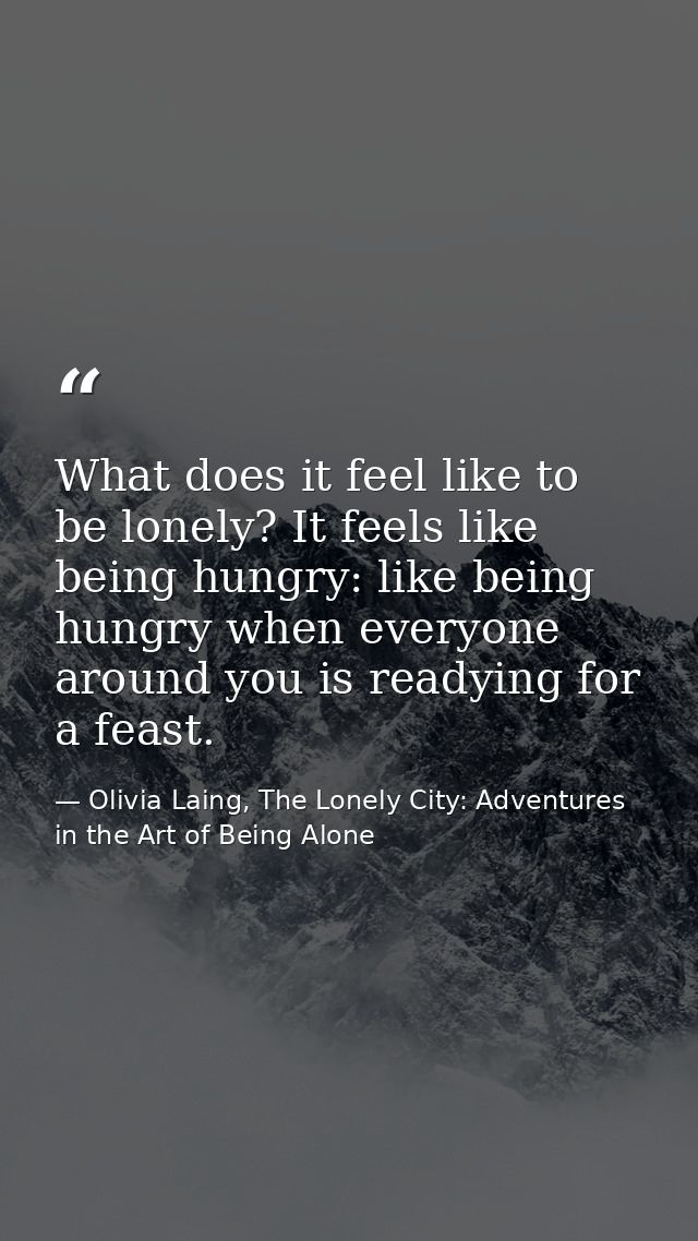 What does it feel like to be lonely? It feels like being hungry: like being hungry when everyone around you is readying  — Olivia Laing, The Lonely City: Adventures in the Art of Being Alone