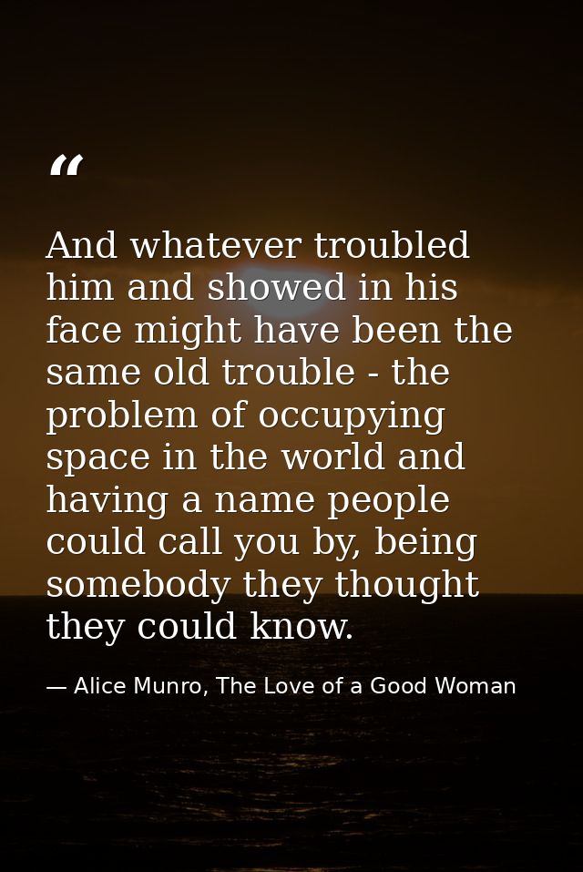 And whatever troubled him and showed in his face might have been the same old trouble - the problem of occupying space i — Alice Munro, The Love of a Good Woman
