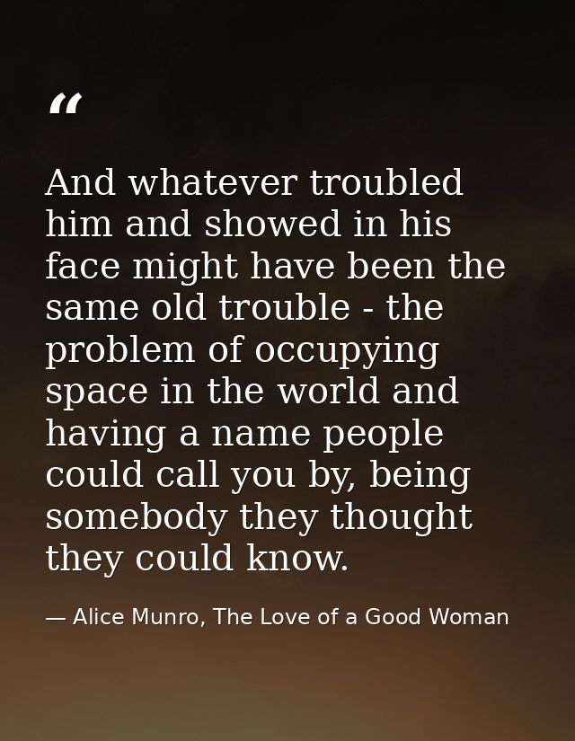 And whatever troubled him and showed in his face might have been the same old trouble - the problem of occupying space i — Alice Munro, The Love of a Good Woman