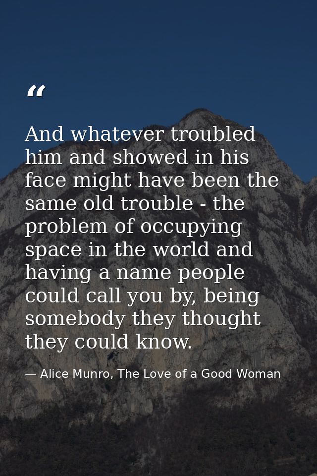 And whatever troubled him and showed in his face might have been the same old trouble - the problem of occupying space i — Alice Munro, The Love of a Good Woman