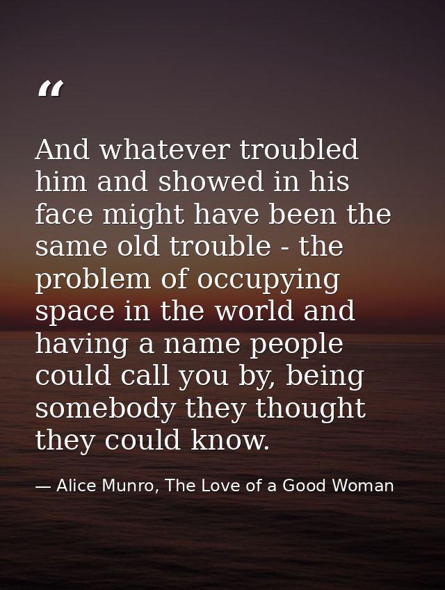 And whatever troubled him and showed in his face might have been the same old trouble - the problem of occupying space i — Alice Munro, The Love of a Good Woman