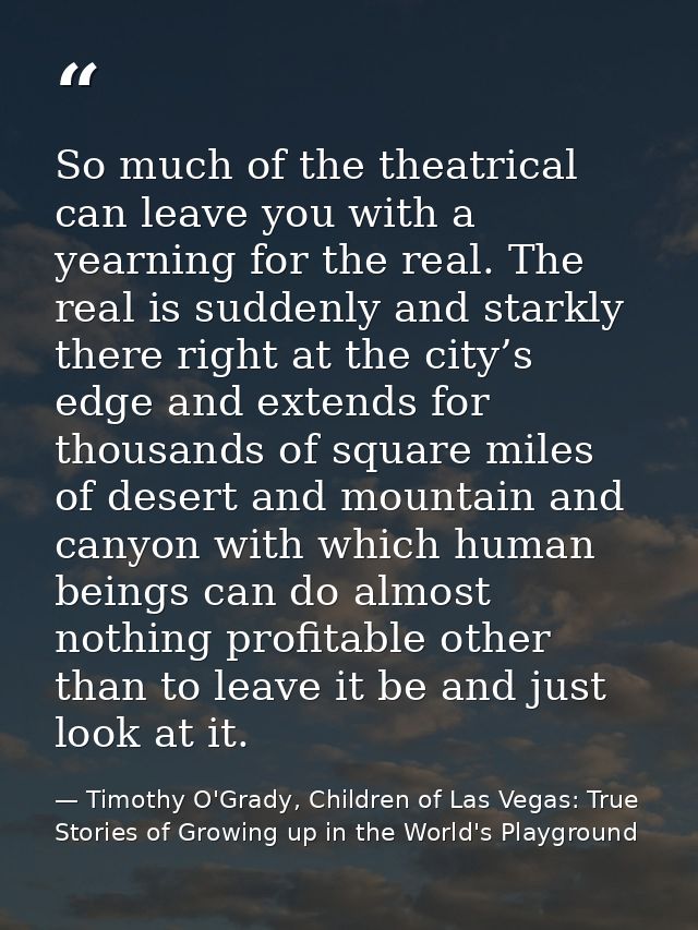 So much of the theatrical can leave you with a yearning for the real. The real is suddenly and starkly there right at th — Timothy O'Grady, Children of Las Vegas: True Stories of Growing up in the World's Playground