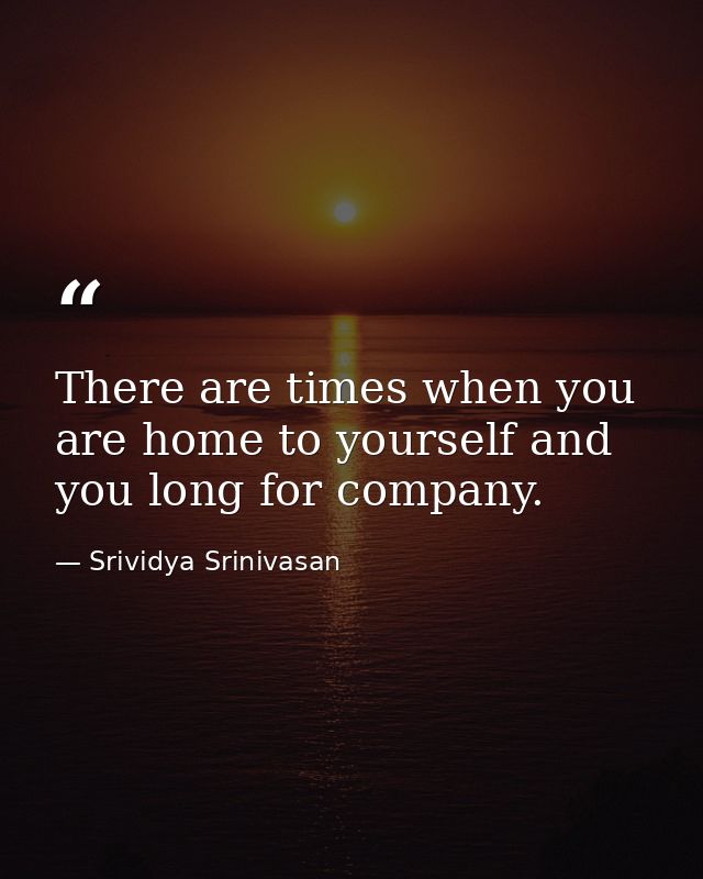 There are times when you are home to yourself and you long for company. — Srividya Srinivasan