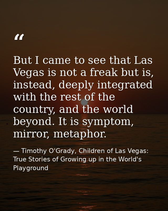 But I came to see that Las Vegas is not a freak but is, instead, deeply integrated with the rest of the country, and the — Timothy O'Grady, Children of Las Vegas: True Stories of Growing up in the World's Playground