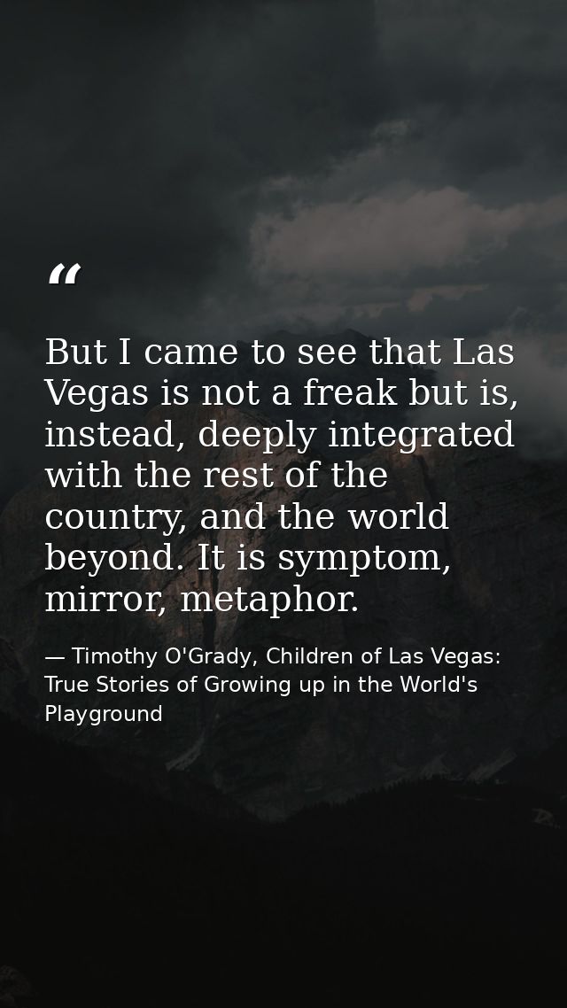 But I came to see that Las Vegas is not a freak but is, instead, deeply integrated with the rest of the country, and the — Timothy O'Grady, Children of Las Vegas: True Stories of Growing up in the World's Playground