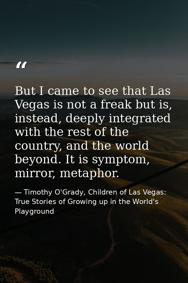 But I came to see that Las Vegas is not a freak but is, instead, deeply integrated with the rest of the country, and the — Timothy O'Grady, Children of Las Vegas: True Stories of Growing up in the World's Playground