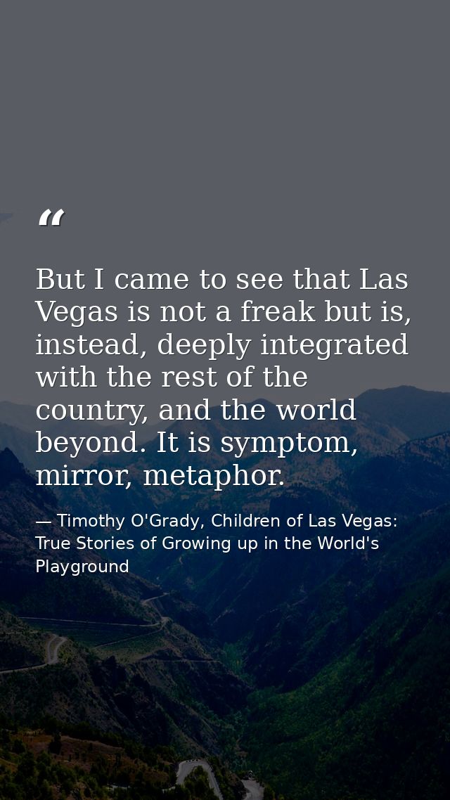 But I came to see that Las Vegas is not a freak but is, instead, deeply integrated with the rest of the country, and the — Timothy O'Grady, Children of Las Vegas: True Stories of Growing up in the World's Playground