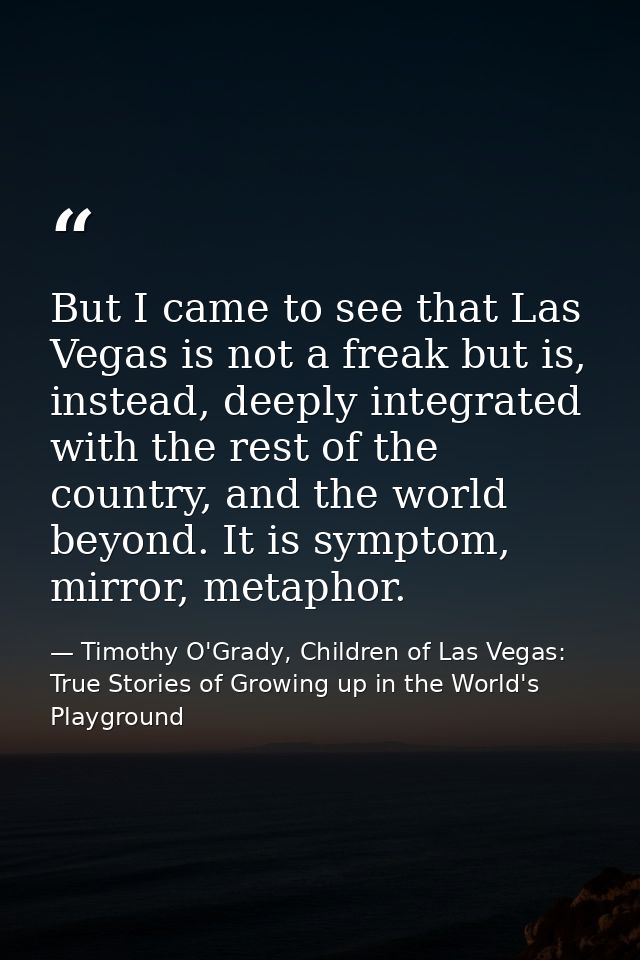But I came to see that Las Vegas is not a freak but is, instead, deeply integrated with the rest of the country, and the — Timothy O'Grady, Children of Las Vegas: True Stories of Growing up in the World's Playground