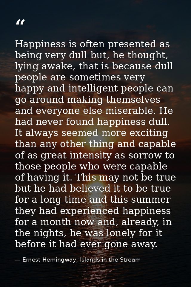 Happiness is often presented as being very dull but, he thought, lying awake, that is because dull people are sometimes  — Ernest Hemingway, Islands in the Stream