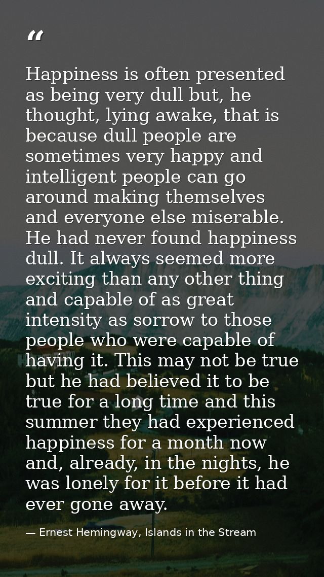 Happiness is often presented as being very dull but, he thought, lying awake, that is because dull people are sometimes  — Ernest Hemingway, Islands in the Stream