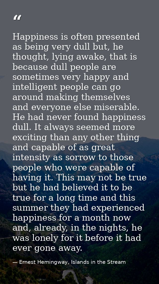 Happiness is often presented as being very dull but, he thought, lying awake, that is because dull people are sometimes  — Ernest Hemingway, Islands in the Stream